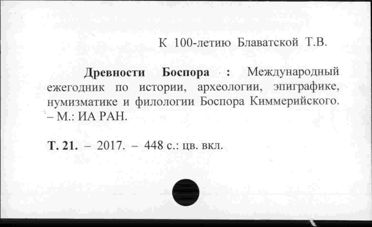 ﻿К 100-летию Блаватской Т.В.
Древности Боспора : Международный ежегодник по истории, археологии, эпиграфике, нумизматике и филологии Боспора Киммерийского. -М.:ИА РАН.
Т. 21. - 2017. - 448 с.: цв. вкл.